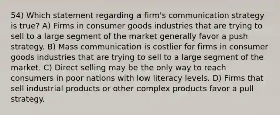 54) Which statement regarding a firm's communication strategy is true? A) Firms in consumer goods industries that are trying to sell to a large segment of the market generally favor a push strategy. B) Mass communication is costlier for firms in consumer goods industries that are trying to sell to a large segment of the market. C) Direct selling may be the only way to reach consumers in poor nations with low literacy levels. D) Firms that sell industrial products or other complex products favor a pull strategy.