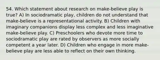 54. Which statement about research on make-believe play is true? A) In sociodramatic play, children do not understand that make-believe is a representational activity. B) Children with imaginary companions display less complex and less imaginative make-believe play. C) Preschoolers who devote more time to sociodramatic play are rated by observers as more socially competent a year later. D) Children who engage in more make-believe play are less able to reflect on their own thinking.