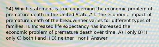 54) Which statement is true concerning the economic problem of premature death in the United States? I. The economic impact of premature death of the breadwinner varies for different types of families. II. Increased life expectancy has increased the economic problem of premature death over time. A) I only B) II only C) both I and II D) neither I nor II Answer