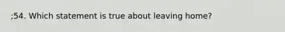 ;54. Which statement is true about leaving home?