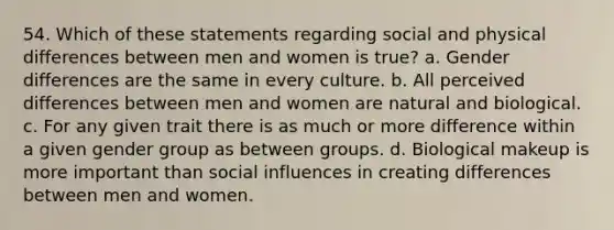 54. Which of these statements regarding social and physical differences between men and women is true? a. Gender differences are the same in every culture. b. All perceived differences between men and women are natural and biological. c. For any given trait there is as much or more difference within a given gender group as between groups. d. Biological makeup is more important than social influences in creating differences between men and women.