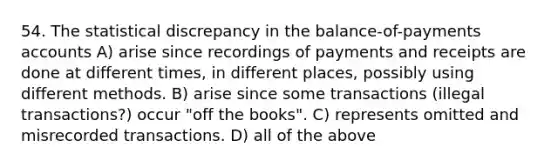 54. The statistical discrepancy in the balance-of-payments accounts A) arise since recordings of payments and receipts are done at different times, in different places, possibly using different methods. B) arise since some transactions (illegal transactions?) occur "off the books". C) represents omitted and misrecorded transactions. D) all of the above