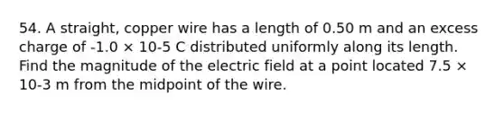 54. A straight, copper wire has a length of 0.50 m and an excess charge of -1.0 × 10-5 C distributed uniformly along its length. Find the magnitude of the electric field at a point located 7.5 × 10-3 m from the midpoint of the wire.