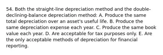 54. Both the straight-line depreciation method and the double-declining-balance depreciation method: A. Produce the same total depreciation over an asset's useful life. B. Produce the same depreciation expense each year. C. Produce the same book value each year. D. Are acceptable for tax purposes only. E. Are the only acceptable methods of depreciation for financial reporting.