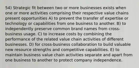 54) Strategic fit between two or more businesses exists when one or more activities comprising their respective value chains present opportunities A) to prevent the transfer of expertise or technology or capabilities from one business to another. B) to independently preserve common brand names from cross-business usage. C) to increase costs by combining the performance of the related value chain activities of different businesses. D) for cross-business collaboration to build valuable new resource strengths and competitive capabilities. E) to maintain business value chain activities separate and apart from one business to another to protect company independence.