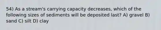 54) As a stream's carrying capacity decreases, which of the following sizes of sediments will be deposited last? A) gravel B) sand C) silt D) clay