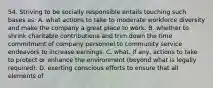 54. Striving to be socially responsible entails touching such bases as: A. what actions to take to moderate workforce diversity and make the company a great place to work. B. whether to shrink charitable contributions and trim down the time commitment of company personnel to community service endeavors to increase earnings. C. what, if any, actions to take to protect or enhance the environment (beyond what is legally required). D. exerting conscious efforts to ensure that all elements of