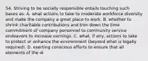 54. Striving to be socially responsible entails touching such bases as: A. what actions to take to moderate workforce diversity and make the company a great place to work. B. whether to shrink charitable contributions and trim down the time commitment of company personnel to community service endeavors to increase earnings. C. what, if any, actions to take to protect or enhance the environment (beyond what is legally required). D. exerting conscious efforts to ensure that all elements of the di