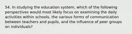 54. In studying the education system, which of the following perspectives would most likely focus on examining the daily activities within schools, the various forms of communication between teachers and pupils, and the influence of peer groups on individuals?