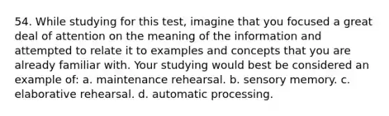 54. While studying for this test, imagine that you focused a great deal of attention on the meaning of the information and attempted to relate it to examples and concepts that you are already familiar with. Your studying would best be considered an example of: a. maintenance rehearsal. b. sensory memory. c. elaborative rehearsal. d. automatic processing.