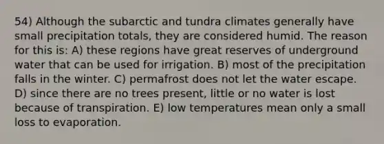 54) Although the subarctic and tundra climates generally have small precipitation totals, they are considered humid. The reason for this is: A) these regions have great reserves of underground water that can be used for irrigation. B) most of the precipitation falls in the winter. C) permafrost does not let the water escape. D) since there are no trees present, little or no water is lost because of transpiration. E) low temperatures mean only a small loss to evaporation.