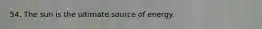 54. The sun is the ultimate source of energy.