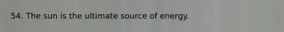 54. The sun is the ultimate source of energy.