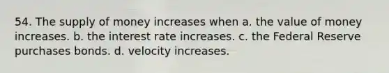 54. The <a href='https://www.questionai.com/knowledge/kUIOOoB75i-supply-of-money' class='anchor-knowledge'>supply of money</a> increases when a. the value of money increases. b. the interest rate increases. c. the Federal Reserve purchases bonds. d. velocity increases.