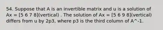 54. Suppose that A is an invertible matrix and u is a solution of Ax = [5 6 7 8](vertical) . The solution of Ax = [5 6 9 8](vertical) differs from u by 2p3, where p3 is the third column of A^-1.