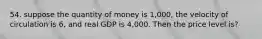 54. suppose the quantity of money is 1,000, the velocity of circulation is 6, and real GDP is 4,000. Then the price level is?