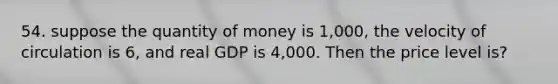 54. suppose the quantity of money is 1,000, the velocity of circulation is 6, and real GDP is 4,000. Then the price level is?