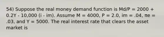 54) Suppose the real money demand function is Md/P = 2000 + 0.2Y - 10,000 (i - im). Assume M = 4000, P = 2.0, im = .04, πe = .03, and Y = 5000. The real interest rate that clears the asset market is