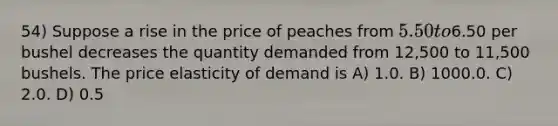 54) Suppose a rise in the price of peaches from 5.50 to6.50 per bushel decreases the quantity demanded from 12,500 to 11,500 bushels. The price elasticity of demand is A) 1.0. B) 1000.0. C) 2.0. D) 0.5