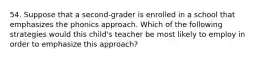 54. Suppose that a second-grader is enrolled in a school that emphasizes the phonics approach. Which of the following strategies would this child's teacher be most likely to employ in order to emphasize this approach?