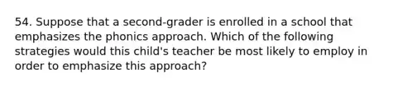 54. Suppose that a second-grader is enrolled in a school that emphasizes the phonics approach. Which of the following strategies would this child's teacher be most likely to employ in order to emphasize this approach?