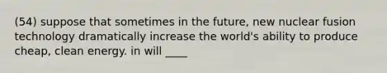 (54) suppose that sometimes in the future, new nuclear fusion technology dramatically increase the world's ability to produce cheap, clean energy. in will ____