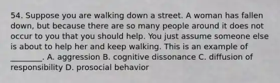 54. Suppose you are walking down a street. A woman has fallen down, but because there are so many people around it does not occur to you that you should help. You just assume someone else is about to help her and keep walking. This is an example of ________. A. aggression B. cognitive dissonance C. diffusion of responsibility D. prosocial behavior