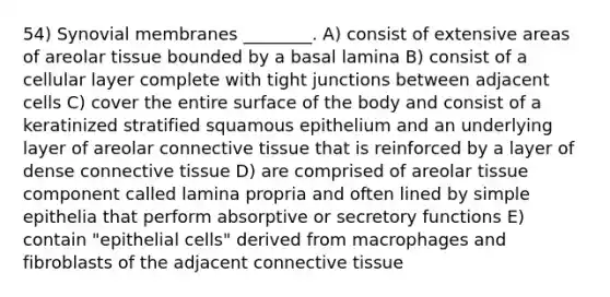 54) Synovial membranes ________. A) consist of extensive areas of areolar tissue bounded by a basal lamina B) consist of a cellular layer complete with tight junctions between adjacent cells C) cover the entire surface of the body and consist of a keratinized stratified squamous epithelium and an underlying layer of areolar connective tissue that is reinforced by a layer of dense connective tissue D) are comprised of areolar tissue component called lamina propria and often lined by simple epithelia that perform absorptive or secretory functions E) contain "epithelial cells" derived from macrophages and fibroblasts of the adjacent connective tissue