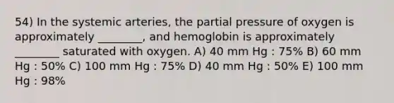 54) In the systemic arteries, the partial pressure of oxygen is approximately ________, and hemoglobin is approximately ________ saturated with oxygen. A) 40 mm Hg : 75% B) 60 mm Hg : 50% C) 100 mm Hg : 75% D) 40 mm Hg : 50% E) 100 mm Hg : 98%