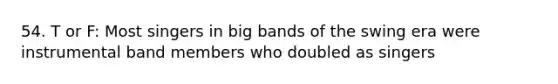 54. T or F: Most singers in big bands of the swing era were instrumental band members who doubled as singers