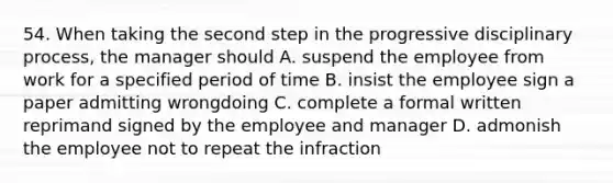 54. When taking the second step in the progressive disciplinary process, the manager should A. suspend the employee from work for a specified period of time B. insist the employee sign a paper admitting wrongdoing C. complete a formal written reprimand signed by the employee and manager D. admonish the employee not to repeat the infraction