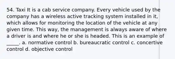 54. Taxi It is a cab service company. Every vehicle used by the company has a wireless active tracking system installed in it, which allows for monitoring the location of the vehicle at any given time. This way, the management is always aware of where a driver is and where he or she is headed. This is an example of _____. a. normative control b. bureaucratic control c. concertive control d. objective control