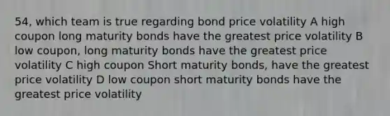 54, which team is true regarding bond price volatility A high coupon long maturity bonds have the greatest price volatility B low coupon, long maturity bonds have the greatest price volatility C high coupon Short maturity bonds, have the greatest price volatility D low coupon short maturity bonds have the greatest price volatility