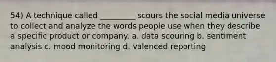 54) A technique called _________ scours the social media universe to collect and analyze the words people use when they describe a specific product or company. a. data scouring b. sentiment analysis c. mood monitoring d. valenced reporting