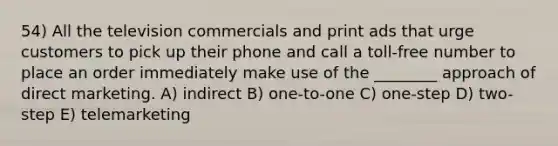 54) All the television commercials and print ads that urge customers to pick up their phone and call a toll-free number to place an order immediately make use of the ________ approach of direct marketing. A) indirect B) one-to-one C) one-step D) two-step E) telemarketing