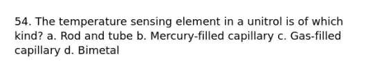 54. The temperature sensing element in a unitrol is of which kind? a. Rod and tube b. Mercury-filled capillary c. Gas-filled capillary d. Bimetal