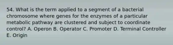 54. What is the term applied to a segment of a bacterial chromosome where genes for the enzymes of a particular metabolic pathway are clustered and subject to coordinate control? A. Operon B. Operator C. Promoter D. Terminal Controller E. Origin