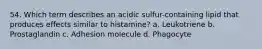 54. Which term describes an acidic sulfur-containing lipid that produces effects similar to histamine? a. Leukotriene b. Prostaglandin c. Adhesion molecule d. Phagocyte