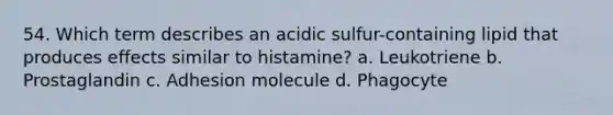 54. Which term describes an acidic sulfur-containing lipid that produces effects similar to histamine? a. Leukotriene b. Prostaglandin c. Adhesion molecule d. Phagocyte