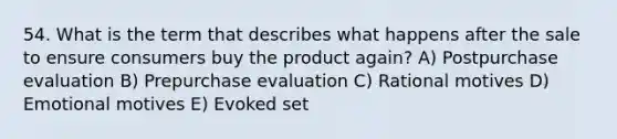 54. What is the term that describes what happens after the sale to ensure consumers buy the product again? A) Postpurchase evaluation B) Prepurchase evaluation C) Rational motives D) Emotional motives E) Evoked set