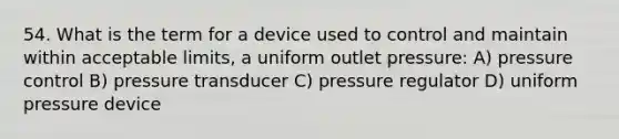 54. What is the term for a device used to control and maintain within acceptable limits, a uniform outlet pressure: A) pressure control B) pressure transducer C) pressure regulator D) uniform pressure device