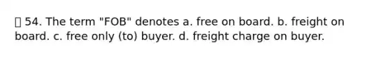 54. The term "FOB" denotes a. free on board. b. freight on board. c. free only (to) buyer. d. freight charge on buyer.