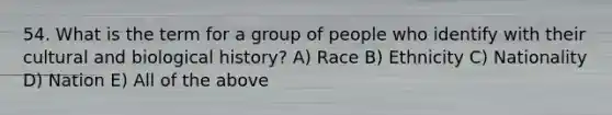 54. What is the term for a group of people who identify with their cultural and biological history? A) Race B) Ethnicity C) Nationality D) Nation E) All of the above