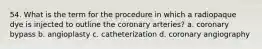 54. What is the term for the procedure in which a radiopaque dye is injected to outline the coronary arteries? a. coronary bypass b. angioplasty c. catheterization d. coronary angiography