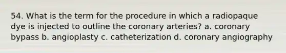 54. What is the term for the procedure in which a radiopaque dye is injected to outline the coronary arteries? a. coronary bypass b. angioplasty c. catheterization d. coronary angiography