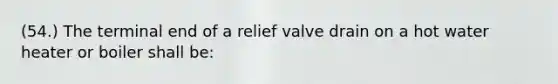 (54.) The terminal end of a relief valve drain on a hot water heater or boiler shall be: