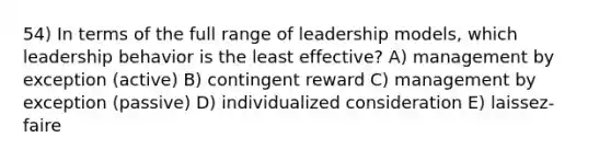 54) In terms of the full range of leadership models, which leadership behavior is the least effective? A) management by exception (active) B) contingent reward C) management by exception (passive) D) individualized consideration E) laissez-faire