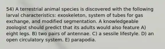 54) A terrestrial animal species is discovered with the following larval characteristics: exoskeleton, system of tubes for <a href='https://www.questionai.com/knowledge/kU8LNOksTA-gas-exchange' class='anchor-knowledge'>gas exchange</a>, and modified segmentation. A knowledgeable zoologist should predict that its adults would also feature A) eight legs. B) two pairs of antennae. C) a sessile lifestyle. D) an open circulatory system. E) parapodia.