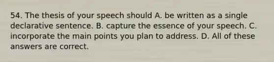 54. The thesis of your speech should A. be written as a single declarative sentence. B. capture the essence of your speech. C. incorporate the main points you plan to address. D. All of these answers are correct.