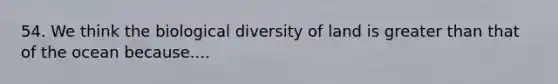 54. We think the biological diversity of land is greater than that of the ocean because....